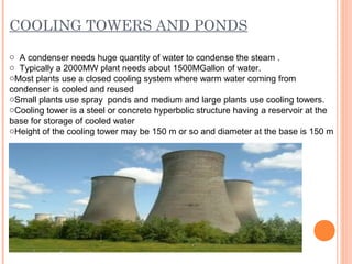 COOLING TOWERS AND PONDS
o A condenser needs huge quantity of water to condense the steam .
o Typically a 2000MW plant needs about 1500MGallon of water.
oMost plants use a closed cooling system where warm water coming from
condenser is cooled and reused
oSmall plants use spray ponds and medium and large plants use cooling towers.
oCooling tower is a steel or concrete hyperbolic structure having a reservoir at the
base for storage of cooled water
oHeight of the cooling tower may be 150 m or so and diameter at the base is 150 m
 