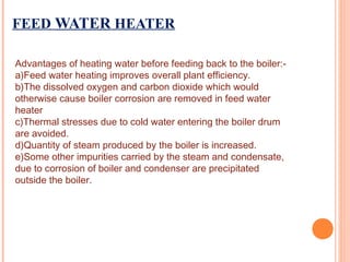 FEED WATER HEATER
Advantages of heating water before feeding back to the boiler:-
a)Feed water heating improves overall plant efficiency.
b)The dissolved oxygen and carbon dioxide which would
otherwise cause boiler corrosion are removed in feed water
heater
c)Thermal stresses due to cold water entering the boiler drum
are avoided.
d)Quantity of steam produced by the boiler is increased.
e)Some other impurities carried by the steam and condensate,
due to corrosion of boiler and condenser are precipitated
outside the boiler.
 
