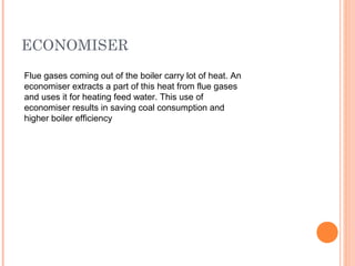 ECONOMISER
Flue gases coming out of the boiler carry lot of heat. An
economiser extracts a part of this heat from flue gases
and uses it for heating feed water. This use of
economiser results in saving coal consumption and
higher boiler efficiency
 