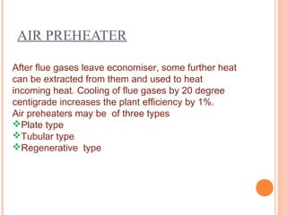 AIR PREHEATER
After flue gases leave economiser, some further heat
can be extracted from them and used to heat
incoming heat. Cooling of flue gases by 20 degree
centigrade increases the plant efficiency by 1%.
Air preheaters may be of three types
Plate type
Tubular type
Regenerative type
 
