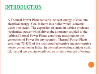 INTRODUCTION
A Thermal Power Plant converts the heat energy of coal into
electrical energy. Coal is burnt in a boiler which converts
water into steam. The expansion of steam in turbine produces
mechanical power which drives the alternator coupled to the
turbine.Thermal Power Plants contribute maximum to the
generation of Power for any country . Thermal Power Plants
constitute 75.43% of the total installed captive and non-captive
power generation in India . In thermal generating stations coal,
oil, natural gas etc. are employed as primary sources of energy.
 