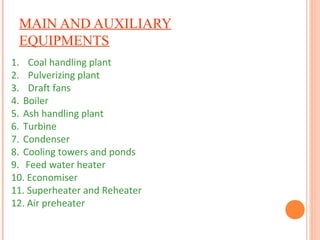 MAIN AND AUXILIARY
EQUIPMENTS
1. Coal handling plant
2. Pulverizing plant
3. Draft fans
4. Boiler
5. Ash handling plant
6. Turbine
7. Condenser
8. Cooling towers and ponds
9. Feed water heater
10. Economiser
11. Superheater and Reheater
12. Air preheater
 