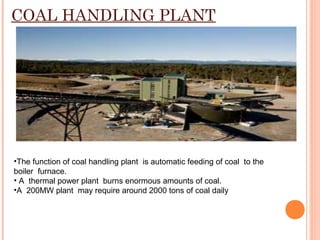 COAL HANDLING PLANT
•The function of coal handling plant is automatic feeding of coal to the
boiler furnace.
• A thermal power plant burns enormous amounts of coal.
•A 200MW plant may require around 2000 tons of coal daily
 
