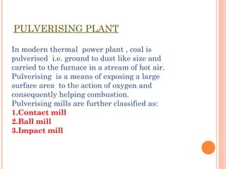 PULVERISING PLANT
In modern thermal power plant , coal is
pulverised i.e. ground to dust like size and
carried to the furnace in a stream of hot air.
Pulverising is a means of exposing a large
surface area to the action of oxygen and
consequently helping combustion.
Pulverising mills are further classified as:
1.Contact mill
2.Ball mill
3.Impact mill
 