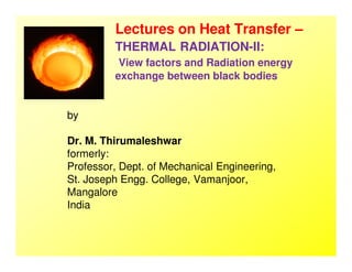 Lectures on Heat Transfer –
THERMAL RADIATION-II:
View factors and Radiation energy
exchange between black bodies
by
Dr. M. ThirumaleshwarDr. M. Thirumaleshwar
formerly:
Professor, Dept. of Mechanical Engineering,
St. Joseph Engg. College, Vamanjoor,
Mangalore
India
 