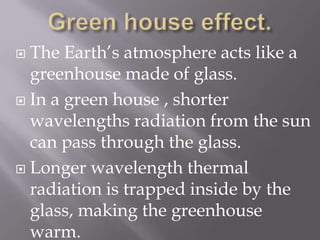 Green house effect.The Earth’s atmosphere acts like a greenhouse made of glass.In a green house , shorter wavelengths radiation from the sun can pass through the glass.Longer wavelength thermal radiation is trapped inside by the glass, making the greenhouse warm.