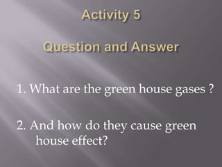 Activity 5Question and Answer1. What are the green house gases ?2. And how do they cause green  	house effect?