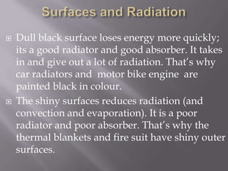 Surfaces and RadiationDull black surface loses energy more quickly; its a good radiator and good absorber. It takes in and give out a lot of radiation. That’s why car radiators and  motor bike engine  are painted black in colour.The shiny surfaces reduces radiation (and convection and evaporation). It is a poor radiator and poor absorber. That’s why the thermal blankets and fire suit have shiny outer surfaces.
