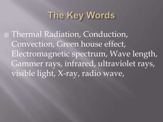 The Key WordsThermal Radiation, Conduction, Convection, Green house effect, Electromagnetic spectrum, Wave length, Gammer rays, infrared, ultraviolet rays, visible light, X-ray, radio wave, 