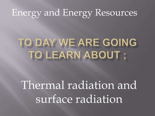 Energy and Energy Resources To day we are going to learn about ; Thermal radiation and surface radiation 