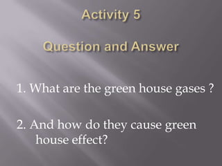 Activity 5Question and Answer<br />1. What are the green house gases ?<br />2. And how do they cause green  	house effect?...