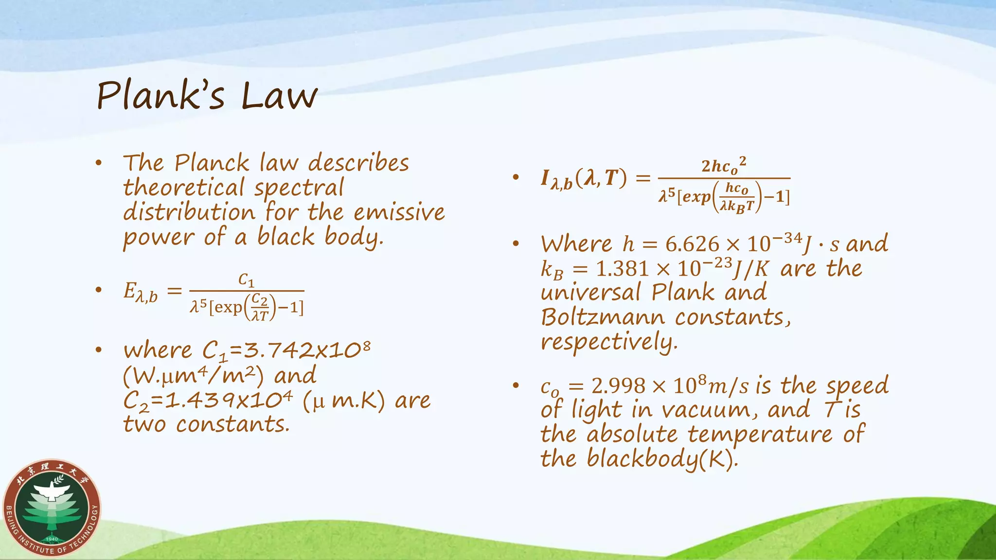 Plank’s Law
• The Planck law describes
theoretical spectral
distribution for the emissive
power of a black body.
• 𝐸𝜆,𝑏 =
𝐶1
𝜆5[exp
𝐶2
𝜆𝑇
−1]
• where C1=3.742x108
(W.mm4/m2) and
C2=1.439x104 (m m.K) are
two constants.
• 𝑰 𝝀,𝒃 𝝀, 𝑻 =
𝟐𝒉𝒄 𝒐
𝟐
𝝀 𝟓[𝒆𝒙𝒑
𝒉𝒄 𝒐
𝝀𝒌 𝑩 𝑻
−𝟏]
• Where ℎ = 6.626 × 10−34
𝐽 ∙ 𝑠 and
𝑘 𝐵 = 1.381 × 10−23
𝐽/𝐾 are the
universal Plank and
Boltzmann constants,
respectively.
• 𝑐 𝑜 = 2.998 × 108 𝑚/𝑠 is the speed
of light in vacuum, and T is
the absolute temperature of
the blackbody(K).
 