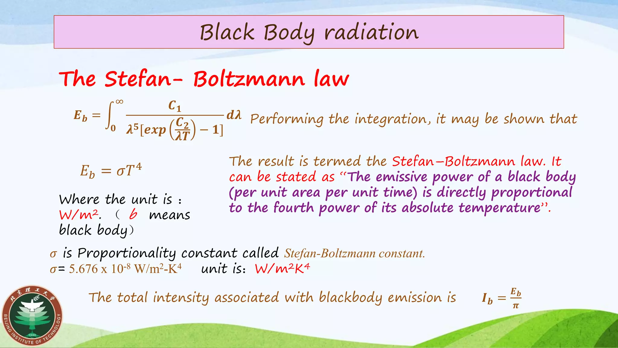 Black Body radiation
The Stefan- Boltzmann law
The total intensity associated with blackbody emission is 𝑰 𝒃 =
𝑬 𝒃
𝝅
𝑬 𝒃 = න
𝟎
∞
𝑪 𝟏
𝝀 𝟓[𝒆𝒙𝒑
𝑪 𝟐
𝝀𝑻
− 𝟏]
𝒅𝝀 Performing the integration, it may be shown that
𝐸 𝑏 = 𝜎𝑇4 The result is termed the Stefan–Boltzmann law. It
can be stated as “The emissive power of a black body
(per unit area per unit time) is directly proportional
to the fourth power of its absolute temperature”.
Where the unit is ：
W/m2. （ b means
black body）
𝜎 is Proportionality constant called Stefan-Boltzmann constant.
𝜎= 5.676 x 10-8 W/m2-K4 unit is：W/m2K4
 