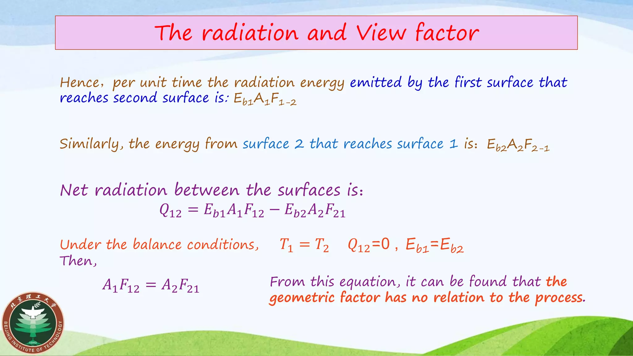 The radiation and View factor
Net radiation between the surfaces is：
𝑄12 = 𝐸 𝑏1 𝐴1 𝐹12 − 𝐸 𝑏2 𝐴2 𝐹21
Under the balance conditions, 𝑇1 = 𝑇2 𝑄12=0 , Eb1=Eb2
Then,
Hence，per unit time the radiation energy emitted by the first surface that
reaches second surface is: Eb1A1F1-2
Similarly, the energy from surface 2 that reaches surface 1 is：Eb2A2F2-1
From this equation, it can be found that the
geometric factor has no relation to the process.
𝐴1 𝐹12 = 𝐴2 𝐹21
 
