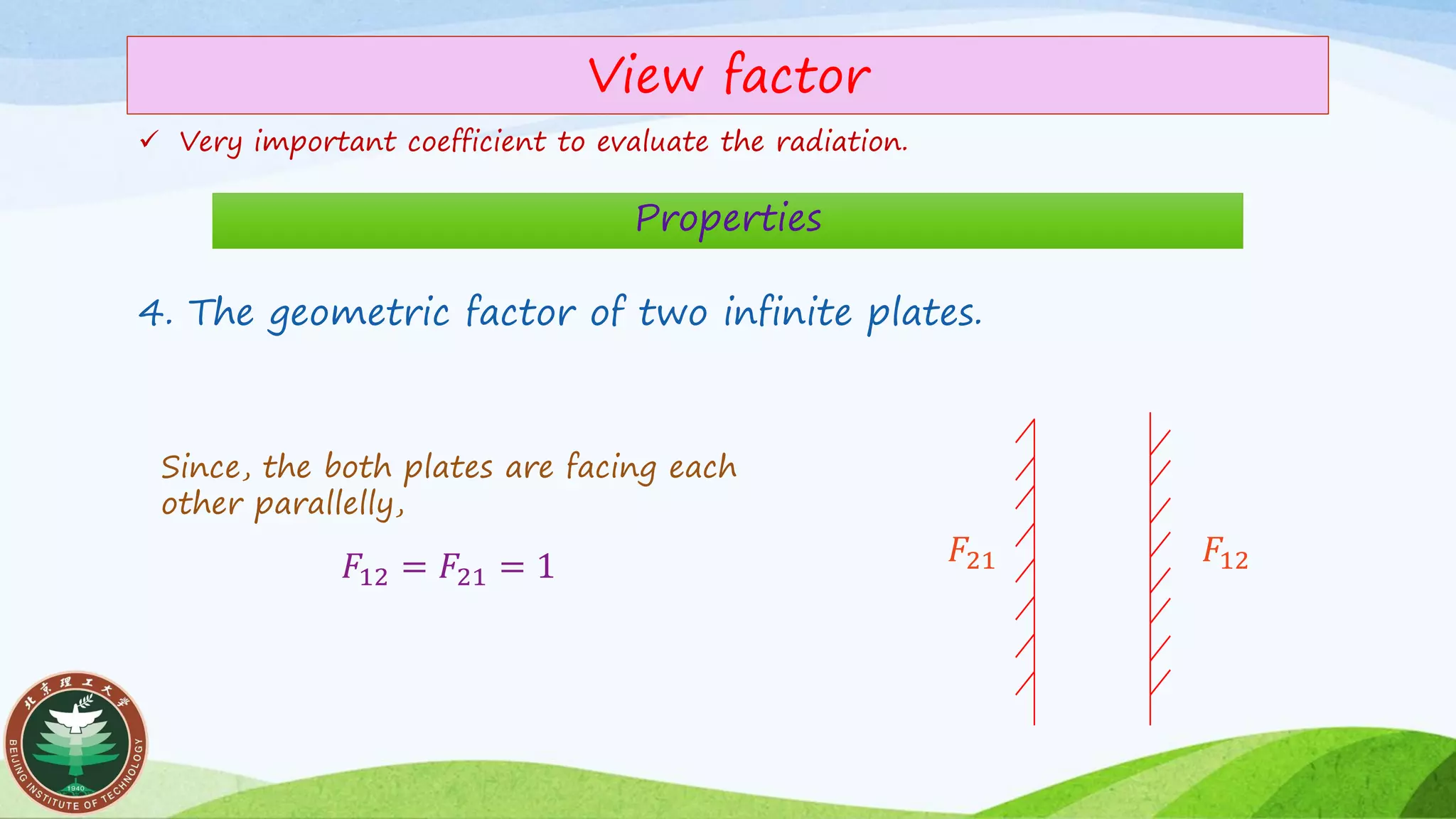 View factor
✓ Very important coefficient to evaluate the radiation.
Properties
4. The geometric factor of two infinite plates.
𝐹12 = 𝐹21 = 1
X12 X21
𝐹12𝐹21
Since, the both plates are facing each
other parallelly,
 