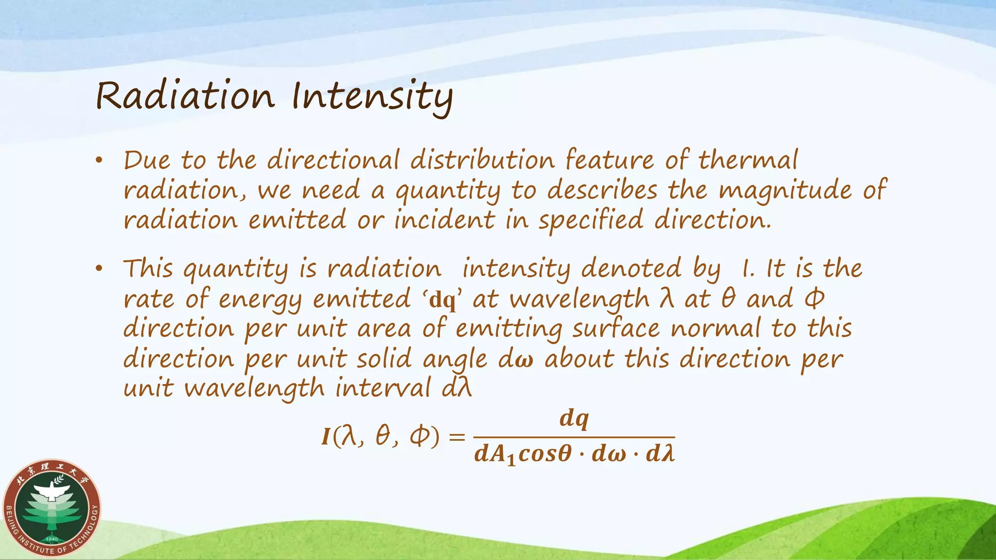Radiation Intensity
• Due to the directional distribution feature of thermal
radiation, we need a quantity to describes the magnitude of
radiation emitted or incident in specified direction.
• This quantity is radiation intensity denoted by I. It is the
rate of energy emitted ‘dq’ at wavelength λ at θ and Ф
direction per unit area of emitting surface normal to this
direction per unit solid angle d𝝎 about this direction per
unit wavelength interval dλ
𝑰 λ, θ, Ф =
𝒅𝒒
𝒅𝑨 𝟏 𝒄𝒐𝒔𝜽 ∙ 𝒅𝝎 ∙ 𝒅𝝀
 