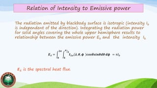 Relation of Intensity to Emissive power
The radiation emitted by blackbody surface is isotropic (intensity Ib
is independent of the direction). Integrating the radiation power
for solid angles covering the whole upper hemisphere results to
relationship between the emissive power Eb and the intensity Ib.
𝑬 𝝀 is the spectral heat ﬂux.
𝑬 𝝀 = න
𝟎
𝟐𝝅
න
𝟎
ൗ𝝅
𝟐
𝑰 𝝀,𝒆 𝝀, 𝜽, 𝝓 𝒄𝒐𝒔𝜽𝒔𝒊𝒏𝜽𝒅𝜽 𝒅𝝓 = π𝐼 𝑏
 