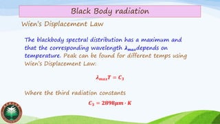 Wien’s Displacement Law
The blackbody spectral distribution has a maximum and
that the corresponding wavelength 𝝀 𝒎𝒂𝒙depends on
temperature. Peak can be found for different temps using
Wien’s Displacement Law:
𝝀 𝒎𝒂𝒙 𝑻 = 𝑪 𝟑
Where the third radiation constants
𝑪 𝟑 = 𝟐𝟖𝟗𝟖𝝁𝒎 ∙ 𝑲
Black Body radiation
 