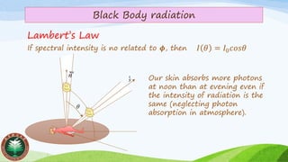 Black Body radiation
If spectral intensity is no related to 𝝓, then
Lambert’s Law
𝐼 𝜃 = 𝐼0 𝑐𝑜𝑠𝜃
s
r

n

Our skin absorbs more photons
at noon than at evening even if
the intensity of radiation is the
same (neglecting photon
absorption in atmosphere).
 