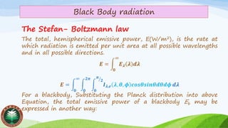 Black Body radiation
The Stefan- Boltzmann law
The total, hemispherical emissive power, E(W/m2), is the rate at
which radiation is emitted per unit area at all possible wavelengths
and in all possible directions.
𝑬 = න
𝟎
∞
𝑬 𝝀 𝝀 𝒅𝝀
𝑬 = න
𝟎
∞
න
𝟎
𝟐𝝅
න
𝟎
ൗ𝝅
𝟐
𝑰 𝝀,𝒆 𝝀, 𝜽, 𝝓 𝒄𝒐𝒔𝜽𝒔𝒊𝒏𝜽𝒅𝜽𝒅𝝓 𝒅𝝀
For a blackbody, Substituting the Planck distribution into above
Equation, the total emissive power of a blackbody Eb may be
expressed in another way:
 