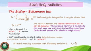 Black Body radiation
The Stefan- Boltzmann law
The total intensity associated with blackbody emission is 𝑰 𝒃 =
𝑬 𝒃
𝝅
𝑬 𝒃 = න
𝟎
∞
𝑪 𝟏
𝝀 𝟓[𝒆𝒙𝒑
𝑪 𝟐
𝝀𝑻
− 𝟏]
𝒅𝝀 Performing the integration, it may be shown that
𝐸 𝑏 = 𝜎𝑇4 The result is termed the Stefan–Boltzmann law. It
can be stated as “The emissive power of a black body
(per unit area per unit time) is directly proportional
to the fourth power of its absolute temperature”.
Where the unit is ：
W/m2. （ b means
black body）
𝜎 is Proportionality constant called Stefan-Boltzmann constant.
𝜎= 5.676 x 10-8 W/m2-K4 unit is：W/m2K4
 