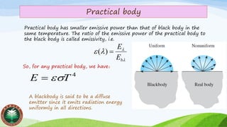 Practical body
Practical body has smaller emissive power than that of black body in the
same temperature. The ratio of the emissive power of the practical body to
the black body is called emissivity, i.e.



bE
E
=)(
4
TE =
So, for any practical body, we have：
A blackbody is said to be a diffuse
emitter since it emits radiation energy
uniformly in all directions.
 