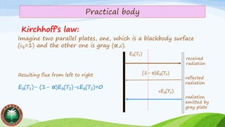 Practical body
Kirchhoff’s law:
Imagine two parallel plates, one, which is a blackbody surface
(b=1) and the other one is gray (α,).
Eb(𝑇1)
Eb(𝑇2)
(1- α)Eb(𝑇2)
reflected
radiation
radiation
emitted by
gray plate
received
radiation
Resulting flux from left to right
Eb(𝑇1)- (1- α)Eb(𝑇2)-Eb(𝑇2)=0
 