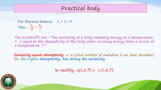 Practical body
For thermal balance， 𝑇1 = 𝑇1 =T
Then ,
Eb
α
=
Eb

The Kirchhoff's law :“The emissivity of a body radiating energy at a temperature,
T, is equal to the absorptivity of the body when receiving energy from a source at
a temperature, T.”
Emissivity equals absorptivity. = α (ideal emitter of radiation is an ideal absorber).
Or, the higher absorptivity，has strong the emissivity.
In reality, (,,T) ≠  (,,T)
 