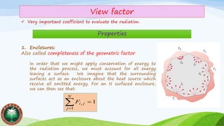 View factor
✓ Very important coefficient to evaluate the radiation.
Properties
1. Enclosures:
Also called completeness of the geometric factor
In order that we might apply conservation of energy to
the radiation process, we must account for all energy
leaving a surface. We imagine that the surrounding
surfaces act as an enclosure about the heat source which
receive all emitted energy. For an N surfaced enclosure,
we can then see that:
1
1
, ==
N
j
jiF
 