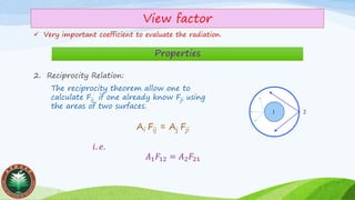 View factor
✓ Very important coefficient to evaluate the radiation.
Properties
2. Reciprocity Relation:
1 2
Ai Fij = Aj Fji
𝑖. 𝑒.
𝐴1 𝐹12 = 𝐴2 𝐹21
The reciprocity theorem allow one to
calculate Fij if one already know Fji using
the areas of two surfaces.
 