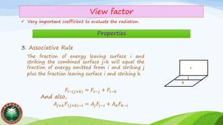 View factor
✓ Very important coefficient to evaluate the radiation.
Properties
3. Associative Rule
i
j
k
𝐹𝑖−(𝑗+𝑘) = 𝐹𝑖−𝑗 + 𝐹𝑖−𝑘
And also,
𝐴𝑗+𝑘 𝐹 𝑗+𝑘 −𝑖 = 𝐴𝑗 𝐹𝑗−𝑖 + 𝐴 𝑘 𝐹𝑘−𝑖
The fraction of energy leaving surface i and
striking the combined surface j+k will equal the
fraction of energy emitted from i and striking j
plus the fraction leaving surface i and striking k.
 