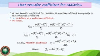Heat transfer coefficient for radiation
✓ A heat transfer coefficient for radiation is sometimes defined analogously to
the convection coefficient.
✓ 𝛼 𝑟 is defined as a radiation coefficient.
✓ We know,
TT R
TTTT
R
TT
Q
))(()(
2
2
2
1
2
2
2
1
4
2
4
1
2,1
−+
=
−
=

)(
))(()(
21
21
2
2
2
1
4
2
4
1
2,1 TT
R
TTTT
R
TT
Q
TT
−
++
=
−
=

Finally, radiation coefficient
T
r
AR
TTTT ))(( 21
2
2
2
1 ++
=


)( 212,1 TTAQ r −= Hence
 