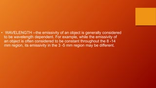 • WAVELENGTH --the emissivity of an object is generally considered
to be wavelength dependent. For example, while the emissivity of
an object is often considered to be constant throughout the 8 -14
mm region, its emissivity in the 3 -5 mm region may be different.
 