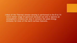 Most of the Thermal remote sensing is performed in the 8 to 14
micro meter range of spectrum because not only it ignores an
atmospheric windows but also it contains the peak energy
emission for most of the earth surface features.
 