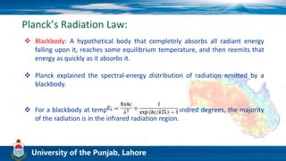 Planck’s Radiation Law:
 Blackbody: A hypothetical body that completely absorbs all radiant energy
falling upon it, reaches some equilibrium temperature, and then reemits that
energy as quickly as it absorbs it.
 Planck explained the spectral-energy distribution of radiation emitted by a
blackbody.
 For a blackbody at temperatures up to several hundred degrees, the majority
of the radiation is in the infrared radiation region.
 