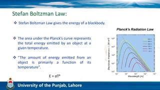 Stefan Boltzman Law:
 Stefan Boltzman Law gives the energy of a blackbody.
 The area under the Planck’s curve represents
the total energy emitted by an object at a
given temperature.
 “The amount of energy emitted from an
object is primarily a function of its
temperature”.
E = σT4
 
