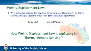 Wein’s Displacement Law:
 Wein calculated relationship b/w true temperature of blackcody (T) in degree
kelvins and its peak spectral extiance or dominant wavelength (λmax).
λmax = k/T and k=2898 μm k
How Wein’s Displacement Law is applicable in
Thermal Remote Sensing ?
 