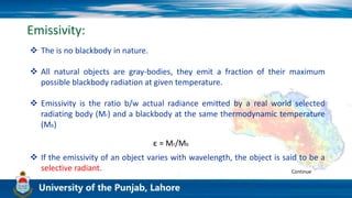 Emissivity:
 The is no blackbody in nature.
 All natural objects are gray-bodies, they emit a fraction of their maximum
possible blackbody radiation at given temperature.
 Emissivity is the ratio b/w actual radiance emitted by a real world selected
radiating body (Mr) and a blackbody at the same thermodynamic temperature
(Mb)
ε = Mr/Mb
 If the emissivity of an object varies with wavelength, the object is said to be a
selective radiant. Continue
 