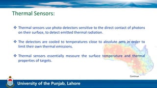 Thermal Sensors:
 Thermal sensors use photo detectors sensitive to the direct contact of photons
on their surface, to detect emitted thermal radiation.
 The detectors are cooled to temperatures close to absolute zero in order to
limit their own thermal emissions.
 Thermal sensors essentially measure the surface temperature and thermal
properties of targets.
Continue
 