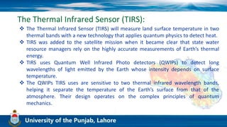 The Thermal Infrared Sensor (TIRS):
 The Thermal Infrared Sensor (TIRS) will measure land surface temperature in two
thermal bands with a new technology that applies quantum physics to detect heat.
 TIRS was added to the satellite mission when it became clear that state water
resource managers rely on the highly accurate measurements of Earth’s thermal
energy.
 TIRS uses Quantum Well Infrared Photo detectors (QWIPs) to detect long
wavelengths of light emitted by the Earth whose intensity depends on surface
temperature.
 The QWIPs TIRS uses are sensitive to two thermal infrared wavelength bands,
helping it separate the temperature of the Earth’s surface from that of the
atmosphere. Their design operates on the complex principles of quantum
mechanics.
 
