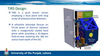 TIRS Design:
 TIRS is a push broom sensor
employing a focal plane with long
arrays of photosensitive detectors.
 A refractive telescope focuses an
f/1.64 beam of thermal radiation
onto a cryogenically cooled focal
plane while providing a 15-degree
field-of-view matching the 185 km
across-track swath of the OLI.
 