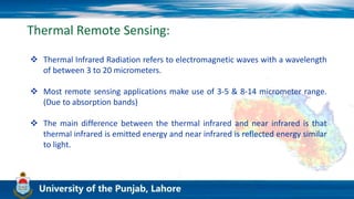 Thermal Remote Sensing:
 Thermal Infrared Radiation refers to electromagnetic waves with a wavelength
of between 3 to 20 micrometers.
 Most remote sensing applications make use of 3-5 & 8-14 micrometer range.
(Due to absorption bands)
 The main difference between the thermal infrared and near infrared is that
thermal infrared is emitted energy and near infrared is reflected energy similar
to light.
 