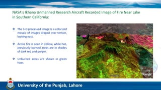 NASA's Ikhana Unmanned Research Aircraft Recorded Image of Fire Near Lake
in Southern California:
 The 3-D processed image is a colorized
mosaic of images draped over terrain,
looking east.
 Active fire is seen in yellow, while hot,
previously burned areas are in shades
of dark red and purple.
 Unburned areas are shown in green
hues.
 