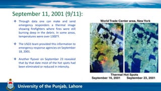 September 11, 2001 (9/11):
 Through data one can make and send
emergency responders a thermal image
showing firefighters where fires were still
burning deep in the debris. In some areas,
temperatures were over 1300°F.
 The USGS team provided this information to
emergency response agencies on September
18, 2001.
 Another flyover on September 23 revealed
that by that date most of the hot spots had
been eliminated or reduced in intensity.
 