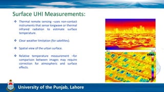 Surface UHI Measurements:
 Thermal remote sensing –uses non-contact
instruments that sense longwave or thermal
infrared radiation to estimate surface
temperature.
 Clear weather limitation (for satellites).
 Spatial view of the urban surface.
 Relative temperature measurement –for
comparison between images may require
correction for atmospheric and surface
effects.
 