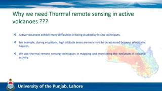 Why we need Thermal remote sensing in active
volcanoes ???
 Active volcanoes exhibit many difficulties in being studied by in situ techniques.
 For example, during eruptions, high altitude areas are very hard to be accessed because of volcanic
hazards.
 We use thermal remote sensing techniques in mapping and monitoring the evolution of volcanic
activity.
 