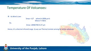 Temperature Of Volcanoes:
 As Wien’s Law:
λmax = k/T where k=2898 μm k
Where T=700 k
So,
λmax =2898/700=4.27 μm
Hence, it’s a thermal infrared range. So we use Thermal remote sensing for active volcanoes.
 