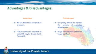 Advantages & Disadvantages:
Advantages
 We can detect true temperature
of objects.
 Feature cannot be detected by
optical RS may be detected with
Thermal IR.
Disadvantages
 It is pretty difficult to maintain
the sensors at required
temperatures.
 Image interpretation of thermal
image is difficult.
 