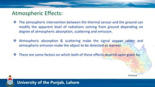 Atmospheric Effects:
 The atmospheric intervention between the thermal sensor and the ground can
modify the apparent level of radiations coming from ground depending on
degree of atmospheric absorption, scattering and emission.
 Atmospheric absorption & scattering make the signal appear colder and
atmospheric emission make the object to be detected as warmer.
 There are some factors on which both of these effects depend upon given by:
Continue
 