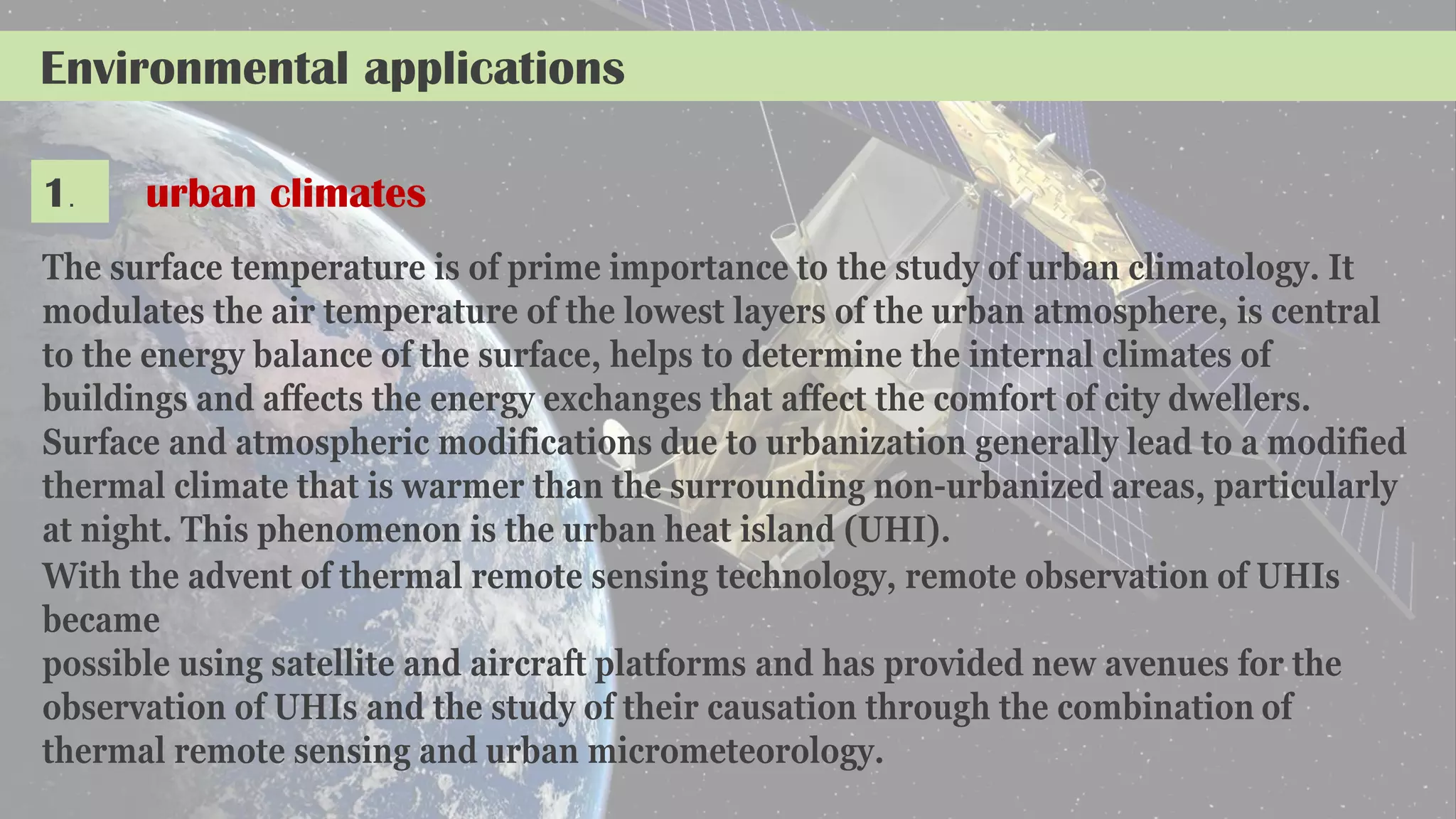 Environmental applications
1. urban climates
The surface temperature is of prime importance to the study of urban climatology. It
modulates the air temperature of the lowest layers of the urban atmosphere, is central
to the energy balance of the surface, helps to determine the internal climates of
buildings and affects the energy exchanges that affect the comfort of city dwellers.
Surface and atmospheric modifications due to urbanization generally lead to a modified
thermal climate that is warmer than the surrounding non-urbanized areas, particularly
at night. This phenomenon is the urban heat island (UHI).
With the advent of thermal remote sensing technology, remote observation of UHIs
became
possible using satellite and aircraft platforms and has provided new avenues for the
observation of UHIs and the study of their causation through the combination of
thermal remote sensing and urban micrometeorology.
 